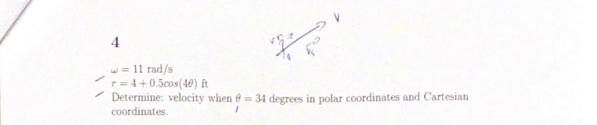 4
w = 11 rad/s
r = 4+0.5cos(40) ft
Determine: velocity when e = 34 degrees in polar coordinates and Cartesian
coordinates.
