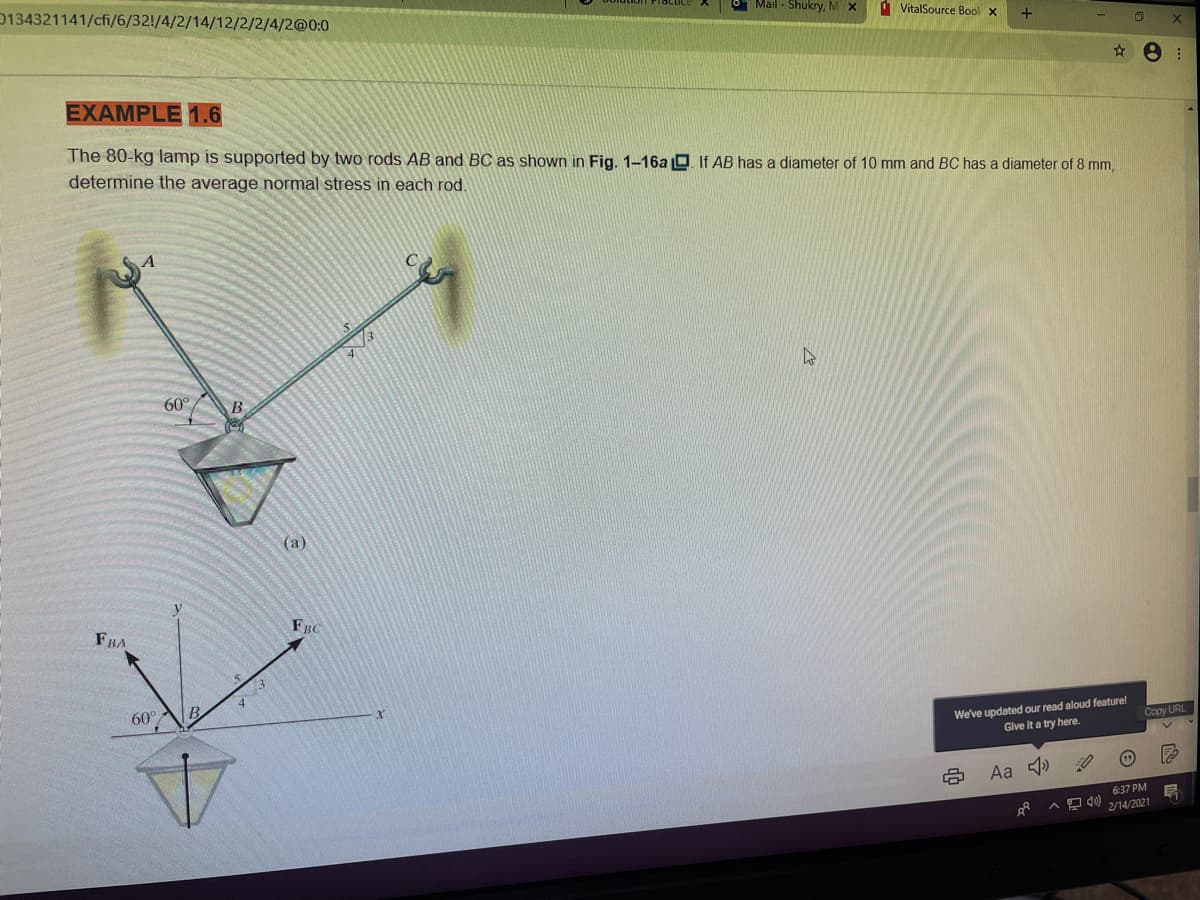 0134321141/cfi/6/32!/4/2/14/12/2/2/4/2@0:0
Mail - Shukry, MX
d VitalSource Bool x
EXAMPLE 1.6
The 80-kg lamp is supported by two rods AB and BC as shown in Fig. 1-16a O. If AB has a diameter of 10 mm and BC has a diameter of 8 mm,
determine the average normal stress in each rod.
60°
(a)
FBA
FBC
60°
B
We've updated our read aloud featurel
Give it a try here.
Copy URL
Aa 4)
6:37 PM
2/14/2021
