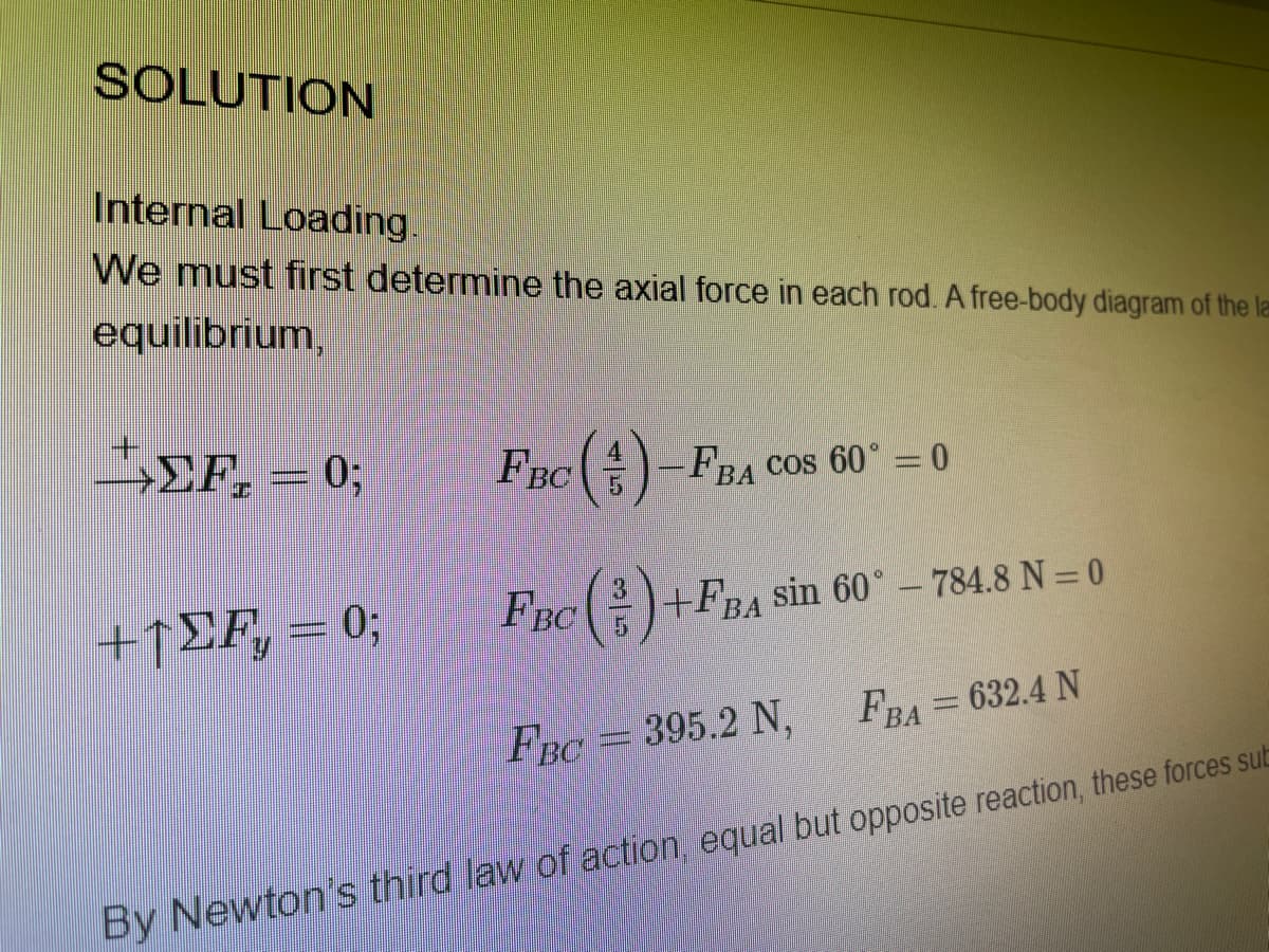 SOLUTION
Internal Loading.
We must first determine the axial force in each rod. A free-body diagram of the la
equilibrium,
>EF, = 0;
FBC -FBA COS 60° =0
+1EF, = 0;
%3B
FBC)+FBA
sin 60°- 784.8 N = 0
FBA= 632.4 N
FBC = 395.2 N,
By Newton's third law of action, equal but opposite reaction, these forces sub

