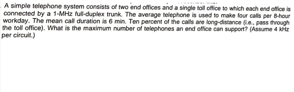 A simple telephone system consists of two end offices and a single toll office to which each end office is
connected by a 1-MHz full-duplex trunk. The average telephone is used to make four calls per 8-hour
workday. The mean call duration is 6 min. Ten percent of the calls are long-distance (i.e., pass through
the toll office). What is the maximum number of telephones an end office can support? (Assume 4 kHz
per circuit.)