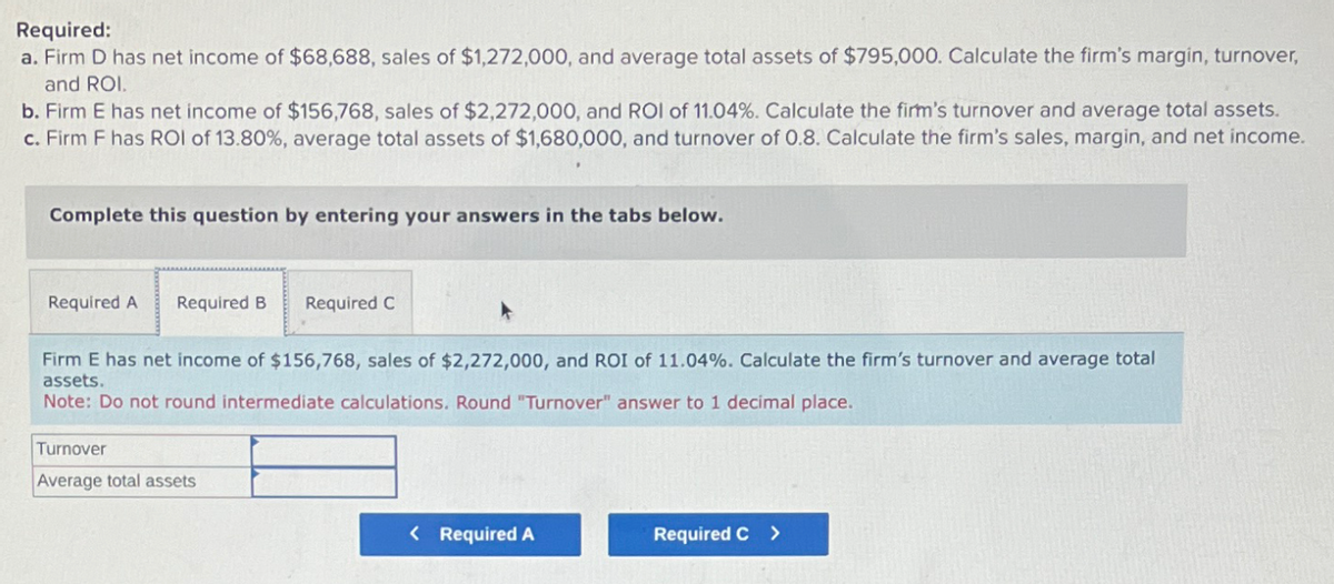 Required:
a. Firm D has net income of $68,688, sales of $1,272,000, and average total assets of $795,000. Calculate the firm's margin, turnover,
and ROI.
b. Firm E has net income of $156,768, sales of $2,272,000, and ROI of 11.04%. Calculate the firm's turnover and average total assets.
c. Firm F has ROI of 13.80 %, average total assets of $1,680,000, and turnover of 0.8. Calculate the firm's sales, margin, and net income.
Complete this question by entering your answers in the tabs below.
Required A Required B
Required C
Firm E has net income of $156,768, sales of $2,272,000, and ROI of 11.04%. Calculate the firm's turnover and average total
assets.
Note: Do not round intermediate calculations. Round "Turnover" answer to 1 decimal place.
Turnover
Average total assets
< Required A
Required C >