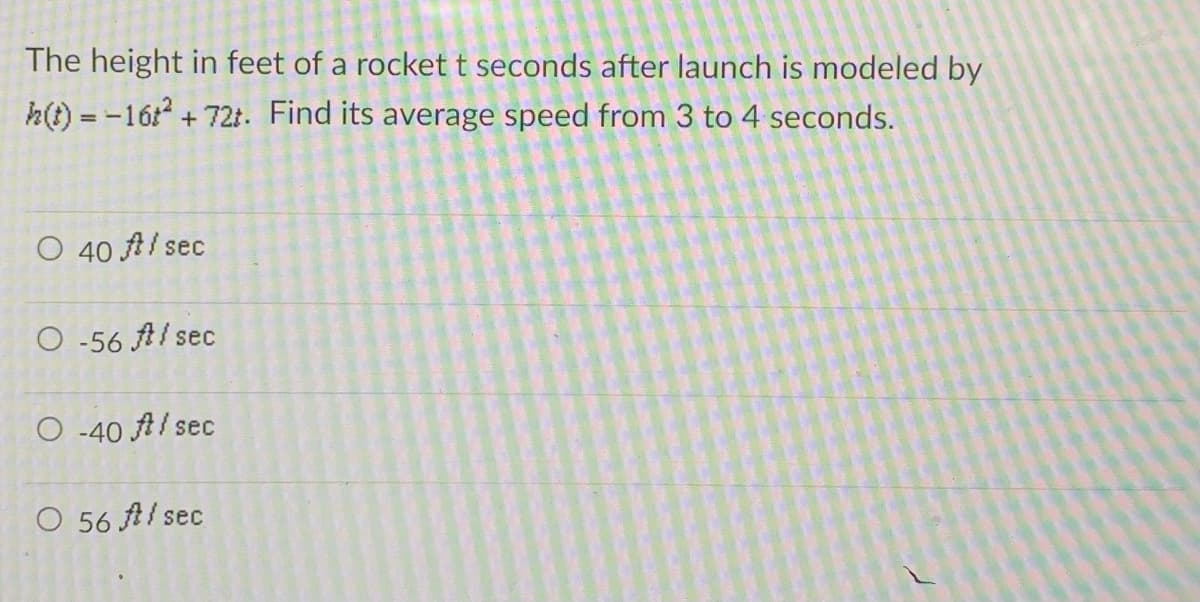 The height in feet of a rocket t seconds after launch is modeled by
h(t) = -16t² + 72t. Find its average speed from 3 to 4 seconds.
O 40 A/sec
O-56 A/sec
O-40 A/sec
O 56 Al sec