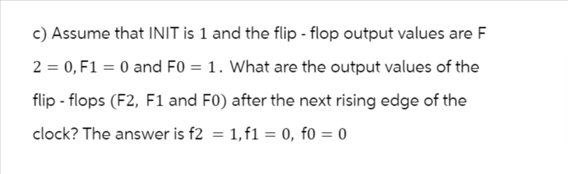 c) Assume that INIT is 1 and the flip-flop output values are F
2 = 0, F1 = 0 and F0 = 1. What are the output values of the
flip-flops (F2, F1 and F0) after the next rising edge of the
clock? The answer is f2 = 1, f1 = 0, f0 = 0