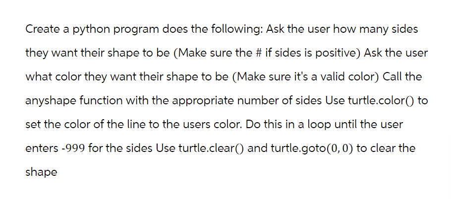 Create a python program does the following: Ask the user how many sides
they want their shape to be (Make sure the # if sides is positive) Ask the user
what color they want their shape to be (Make sure it's a valid color) Call the
anyshape function with the appropriate number of sides Use turtle.color() to
set the color of the line to the users color. Do this in a loop until the user
enters -999 for the sides Use turtle.clear() and turtle.goto (0, 0) to clear the
shape