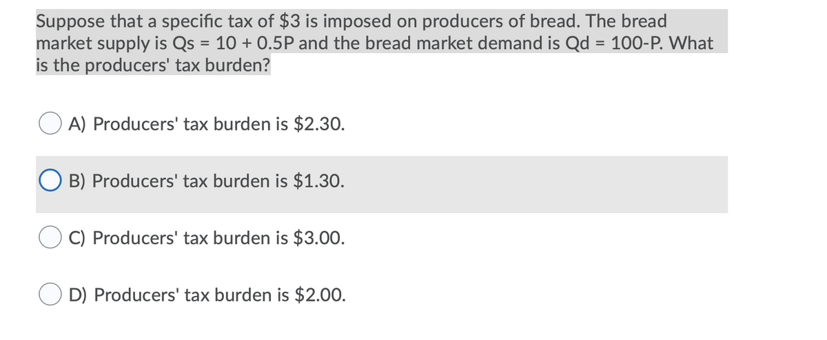 Suppose that a specific tax of $3 is imposed on producers of bread. The bread
market supply is Qs = 10 + 0.5P and the bread market demand is Qd = 100-P. What
is the producers' tax burden?
A) Producers' tax burden is $2.30.
O B) Producers' tax burden is $1.30.
C) Producers' tax burden is $3.00.
D) Producers' tax burden is $2.00.