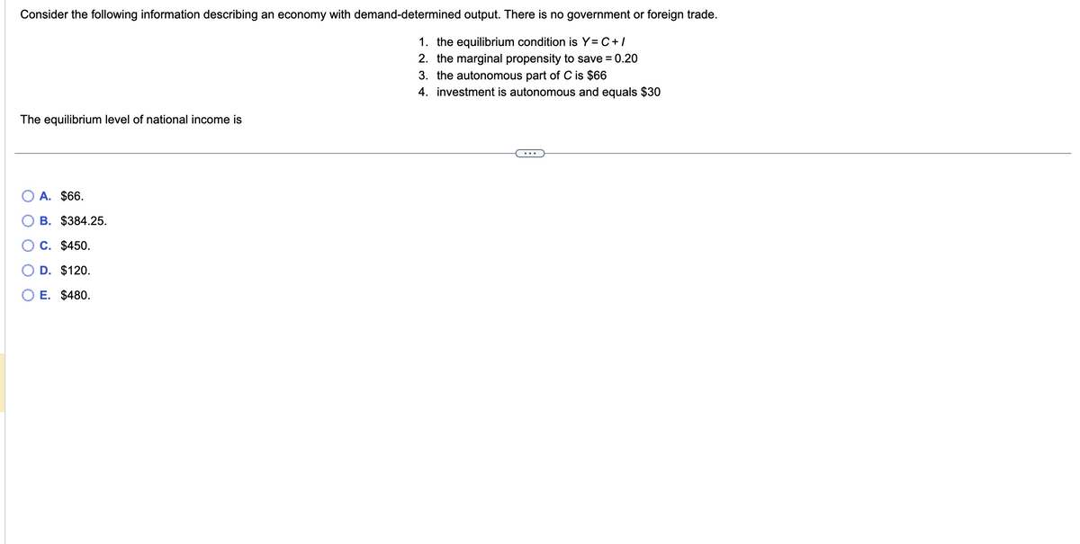 Consider the following information describing an economy with demand-determined output. There is no government or foreign trade.
1. the equilibrium condition is Y=C+/
2. the marginal propensity to save = 0.20
3. the autonomous part of C is $66
4. investment is autonomous and equals $30
The equilibrium level of national income is
A. $66.
B. $384.25.
7
C. $450.
D. $120.
E. $480.