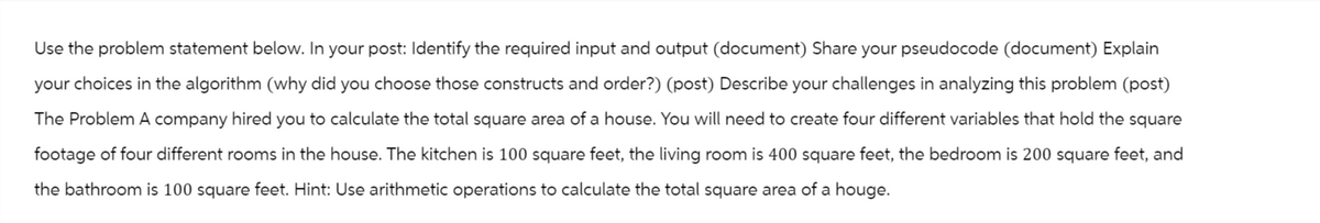 Use the problem statement below. In your post: Identify the required input and output (document) Share your pseudocode (document) Explain
your choices in the algorithm (why did you choose those constructs and order?) (post) Describe your challenges in analyzing this problem (post)
The Problem A company hired you to calculate the total square area of a house. You will need to create four different variables that hold the square
footage of four different rooms in the house. The kitchen is 100 square feet, the living room is 400 square feet, the bedroom is 200 square feet, and
the bathroom is 100 square feet. Hint: Use arithmetic operations to calculate the total square area of a houge.