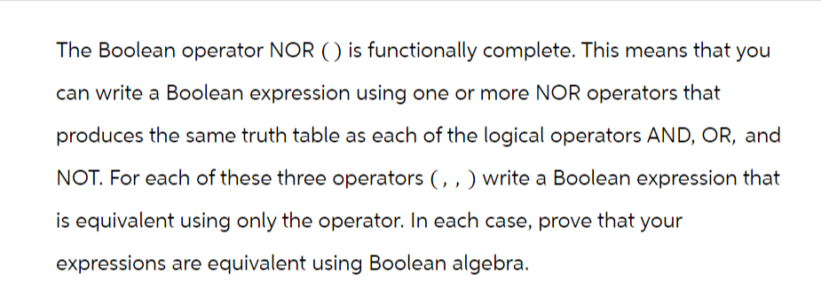The Boolean operator NOR () is functionally complete. This means that you
can write a Boolean expression using one or more NOR operators that
produces the same truth table as each of the logical operators AND, OR, and
NOT. For each of these three operators (,,) write a Boolean expression that
is equivalent using only the operator. In each case, prove that your
expressions are equivalent using Boolean algebra.