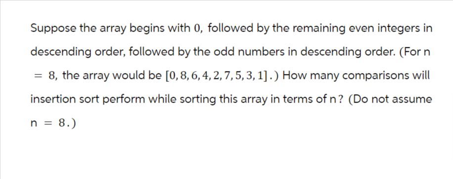 Suppose the array begins with 0, followed by the remaining even integers in
descending order, followed by the odd numbers in descending order. (For n
8, the array would be [0, 8, 6, 4, 2, 7, 5, 3, 1].) How many comparisons will
insertion sort perform while sorting this array in terms of n? (Do not assume
n = 8.)
=