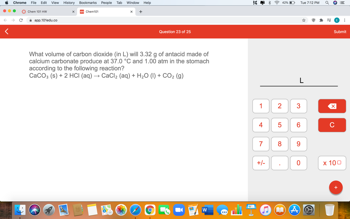 Chrome
File
Edit
View
History Bookmarks People Tab
Window
Help
42%
Tue 7:12 PM
Chem 101 HW
101 Chem101
+
app.101edu.co
E
Question 23 of 25
Submit
What volume of carbon dioxide (in L) will 3.32 g of antacid made of
calcium carbonate produce at 37.0 °C and 1.00 atm in the stomach
according to the following reaction?
CaCO3 (s) + 2 HCI (aq) → CaCl, (aq) + H2O (I) + CO2 (g)
L
1
3
6.
C
7
8
9
+/-
х 100
+
PAGES
W
4+

