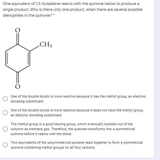 One equivalent of 1,3-butadiene reacts with the quinone below to produce a
single product. Why is there only one product, when there are several possible
dienophiles in the quinone? *
CH3
One of the double bonds is more reactive because it has the methyl group, an electron
donating substituent.
One of the double bonds is more reactive because it does not have the methyl group,
an electron donating substituent
The methyl group is a good leaving group, which eventually bubbles out of the
solution as methane gas. Therefore, the quinone transforms into a symmetrical
quinone before it reacts with the diene.
Two equivalents of the unsymmetrical quinone react together to form a symmetrical
quinone containing methyl groups on all four carbons.
