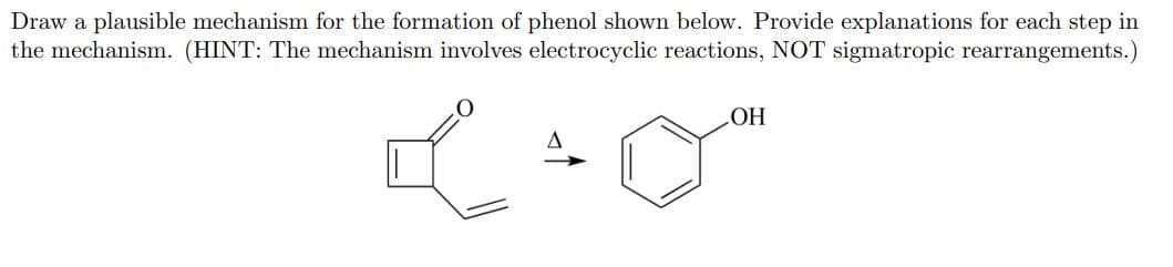Draw a plausible mechanism for the formation of phenol shown below. Provide explanations for each step in
the mechanism. (HINT: The mechanism involves electrocyclic reactions, NOT sigmatropic rearrangements.)
HOʻ

