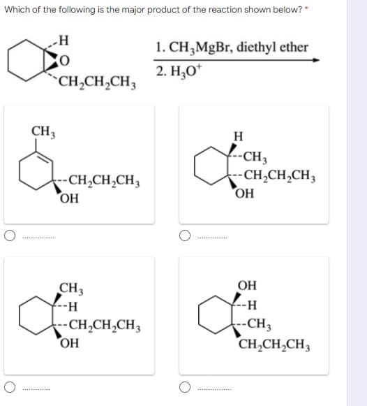 Which of the following is the major product of the reaction shown below? *
H
1. CH,MgBr, diethyl ether
2. H,O*
CH,CH,CH3
CH3
H
f-CH3
-CH,CH,CH3
OH
--CH,CH,CH3
HO
OH
CH3
--H-
-H
--CH,CH,CH3
-CH3
CH,CH,CH3
HO
