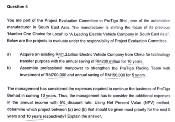 Question 4
You are part of the Project Evaluation Committee in ProTiga Bhd., one of the automotive
manufacturer in South East Asia. The manufacturer is shifting the focus of its previous
"Number One Choice for Local" to "A Leading Electric Vehicle Company in South East Asia".
Below are the projects to evaluate under the responsibility of Project Evaluation Committee.
a)
b)
Acquire an existing RM1,3 billion Electric Vehicle Company from China for technology
transfer purpose with the annual saving of RM200 million for 10 years.
Assemble professional manpower to strengthen the ProTiga Racing Team with
investment of RM700,000 and annual saving of RM150,000 for 5 years.
The management has considered the expenses required to continue the business of ProTiga
Berhad in coming 10 years. Thus, the management has to consider the additional expenses
in the annual income with 5% discount rate. Using Net Present Value (NPV) method,
determine which project between (a) and (b) that should be given most priority for the next 5
years and 10 years respectively? Explain the answer.