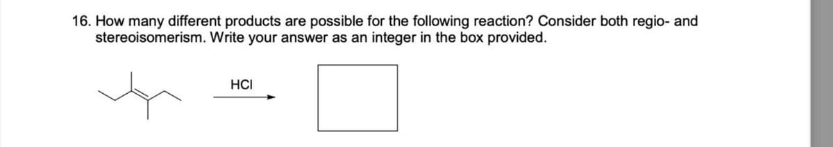 16. How many different products are possible for the following reaction? Consider both regio- and
stereoisomerism. Write your answer as an integer in the box provided.
HCI