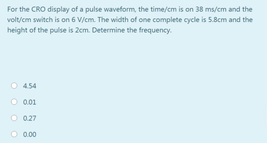 For the CRO display of a pulse waveform, the time/cm is on 38 ms/cm and the
volt/cm switch is on 6 V/cm. The width of one complete cycle is 5.8cm and the
height of the pulse is 2cm. Determine the frequency.
4.54
0.01
O 0.27
0.00
