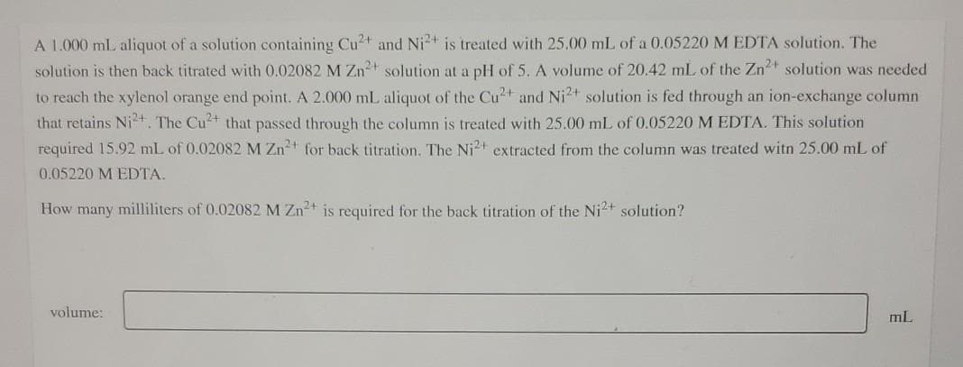 A 1.000 mL aliquot of a solution containing Cu2t and Ni2+ is treated with 25.00 mL of a 0.05220 M EDTA solution. The
solution is then back titrated with 0.02082 M Zn+ solution at a pH of 5. A volume of 20.42 mL of the Zn2t solution was needed
to reach the xylenol orange end point. A 2.000 mL aliquot of the Cu2+ and Ni2+ solution is fed through an ion-exchange column
that retains Ni²+. The Cu2+ that passed through the column is treated with 25.00 mL of 0.05220 M EDTA. This solution
required 15.92 mL of 0.02082 M Zn+ for back titration. The Ni2+ extracted from the column was treated witn 25.00 mL of
0.05220 M EDTA.
How many milliliters of 0.02082 M Zn2+ is required for the back titration of the Ni2+ solution?
volume:
mL
