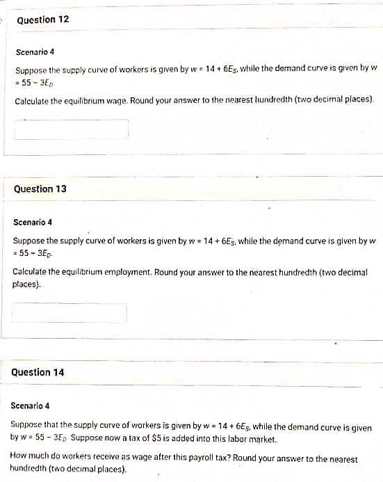 Question 12
Scenario 4
Suppose the supply curve of workers is given by w = 14 + 6Es, while the demand curve is given by wi
= 55-3Ep
Calculate the equilibrium wage. Round your answer to the nearest hundredth (two decimal places).
Question 13
Scenario 4
Suppose the supply curve of workers is given by w = 14 +6Es, while the demand curve is given by w
= 55-3Ep.
Calculate the equilibrium employment. Round your answer to the nearest hundredth (two decimal
places).
Question 14
Scenario 4
Suppose that the supply curve of workers is given by w = 14 + 6Es, while the demand curve is given
by w = 55-3E₂ Suppose now a tax of $5 is added into this labor market.
How much do workers receive as wage after this payroll tax? Round your answer to the nearest
hundredth (two decimal places).