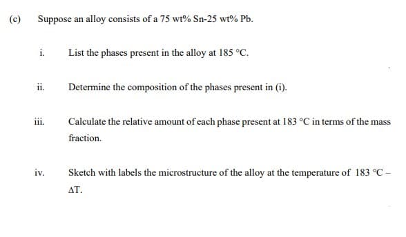 (c)
Suppose an alloy consists of a 75 wt% Sn-25 wt% Pb.
i.
List the phases present in the alloy at 185 °C.
ii.
Determine the composition of the phases present in (i).
Calculate the relative amount of each phase present at 183 °C in terms of the mass
iii.
fraction.
iv.
Sketch with labels the microstructure of the alloy at the temperature of 183 °C -
AT.

