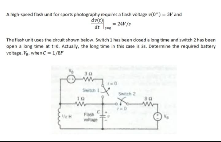 A high-speed flash unit for sports photography requires a flash voltage v(0*) = 3V and
dv(t)|
dt le=0
= 24V/s
The flash unit uses the circuit shown below. Switch 1 has been closed a long time and switch 2 has been
open a long time at t=0. Actually, the long time in this case is 35. Determine the required battery
voltage, Vg, when C = 1/8F
30
Switch 1,
Switch 2
10
Flash
1/2 H
voltage
