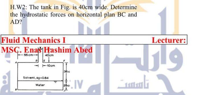 H.W2: The tank in Fig. is 40cm wide. Determine
the hydrostatic forces on horizontal plan BC and
AD?
Fluid Mechanics I
MSC. Enaš Hashim Abed
Lecturer:
55 cm-
40cm
- -10cm
35c
Solvent, sg 0.84
Water
25c
