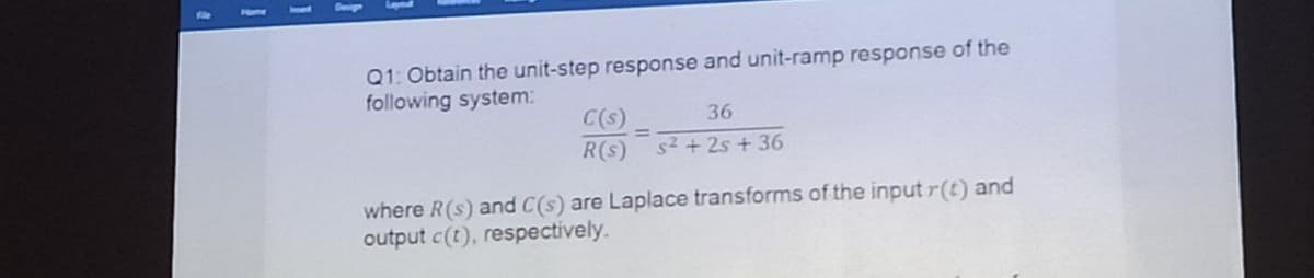 Deign
Q1: Obtain the unit-step response and unit-ramp response of the
following system:
C(s)
R(s)
36
s2 + 2s + 36
where R(s) and C(s) are Laplace transforms of the input r(t) and
output c(t), respectively.
