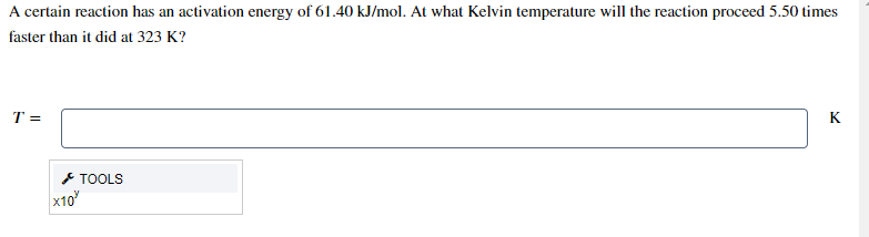 A certain reaction has an activation energy of 61.40 kJ/mol. At what Kelvin temperature will the reaction proceed 5.50 times
faster than it did at 323 K?
T =
K
* TOOLS
x10
