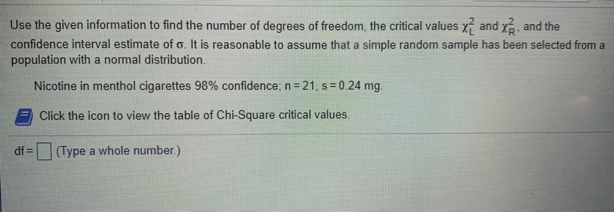 Use the given information to find the number of degrees of freedom, the critical values x and x, and the
confidence interval estimate of o. It is reasonable to assume that a simple random sample has been selected from a
population with a normal distribution.
Nicotine in menthol cigarettes 98% confidence; n= 21, s = 0.24 mg.
Click the icon to view the table of Chi-Square critical values.
df =
(Type a whole number.)
