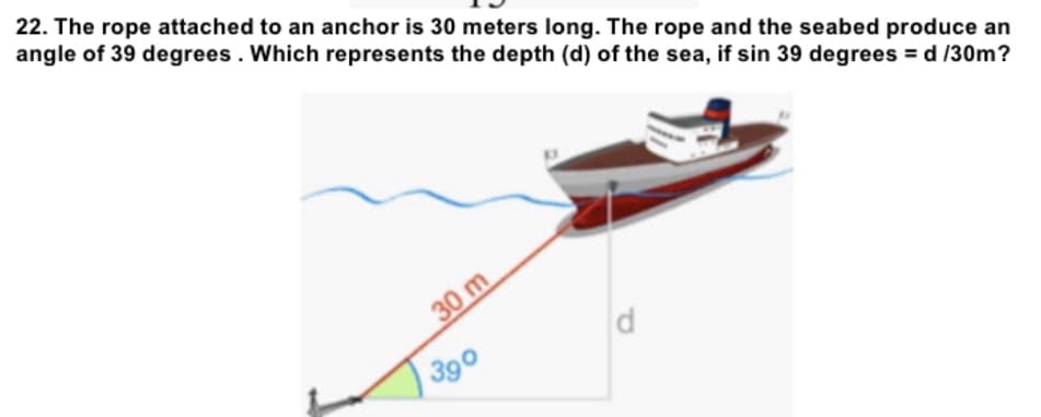 22. The rope attached to an anchor is 30 meters long. The rope and the seabed produce an
angle of 39 degrees. Which represents the depth (d) of the sea, if sin 39 degrees = d /30m?
d
30 m
390