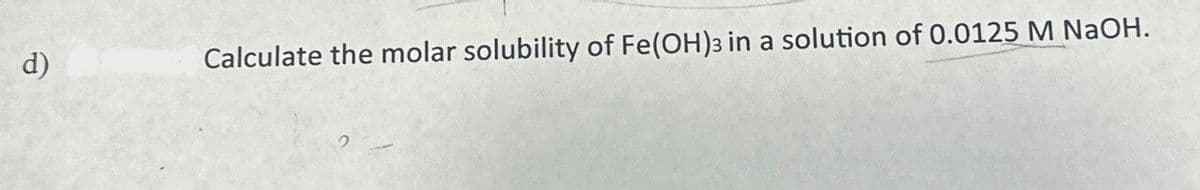 d)
Calculate the molar solubility of Fe(OH)3 in a solution of 0.0125 M NaOH.