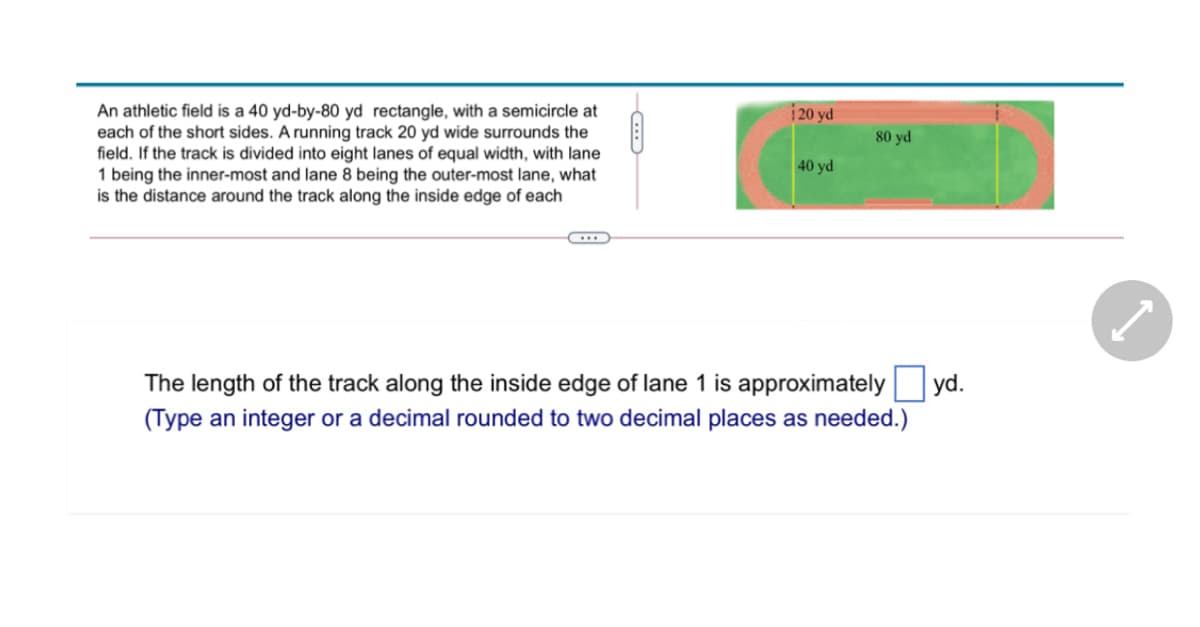 An athletic field is a 40 yd-by-80 yd rectangle, with a semicircle at
each of the short sides. A running track 20 yd wide surrounds the
field. If the track is divided into eight lanes of equal width, with lane
1 being the inner-most and lane 8 being the outer-most lane, what
is the distance around the track along the inside edge of each
20 yd
80 yd
40 yd
The length of the track along the inside edge of lane 1 is approximately yd.
(Type an integer or a decimal rounded to two decimal places as needed.)

