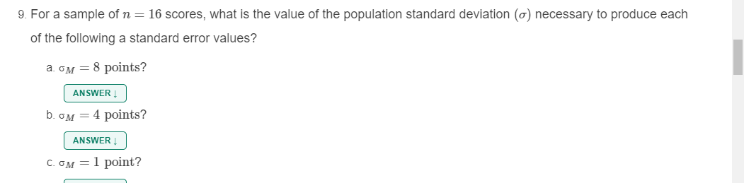 9. For a sample of n = 16 scores, what is the value of the population standard deviation (ơ) necessary to produce each
of the following a standard error values?
a. OM = 8 points?
ANSWER !
b. OM = 4 points?
ANSWER Į
C. GM = 1 point?
