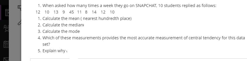 1. When asked how many times a week they go on SNAPCHAT, 10 students replied as follows:
12 10 13 9 45 11 8 14 12 10
1. Calculate the mean ( nearest hundredth place)
2. Calculate the mediani
3. Calculate the mode
4. Which of these measurements provides the most accurate measurement of central tendency for this data
set?
5. Explain why
