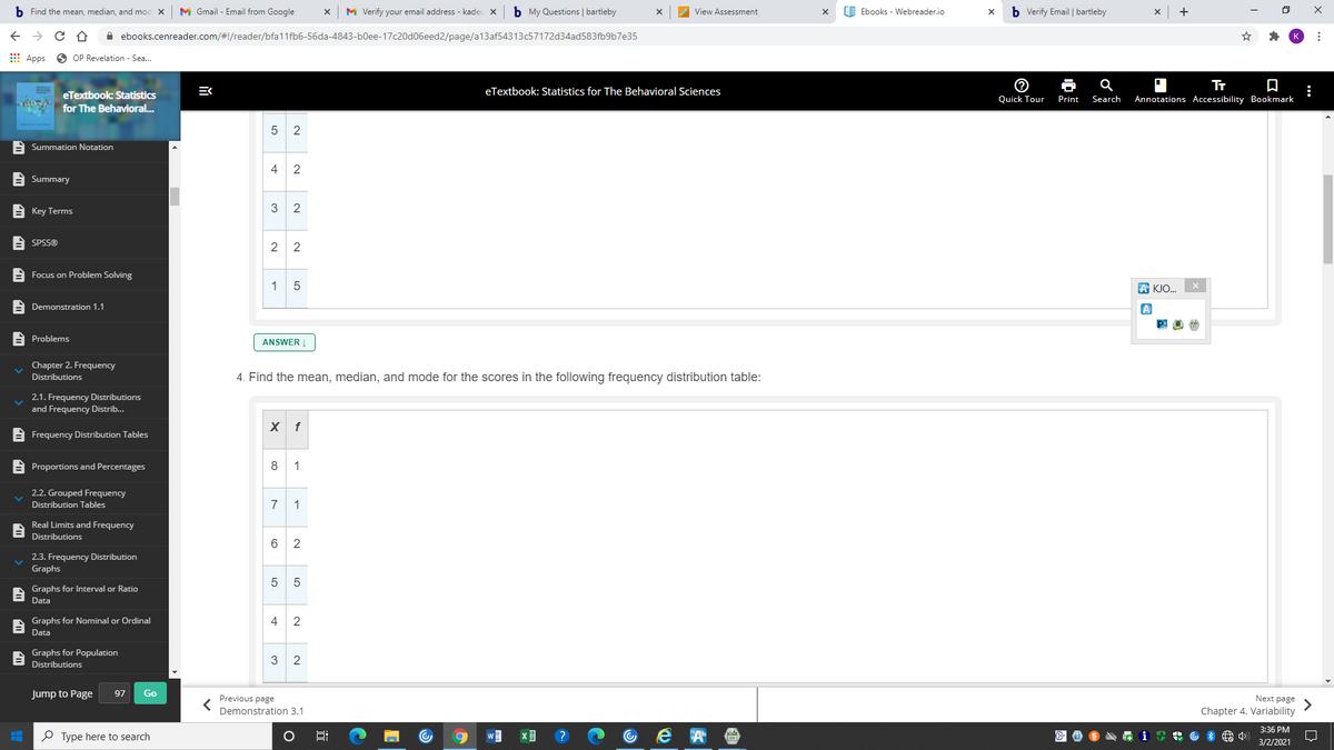 b Find the mean, median, and mod X
M Gmail - Email from Google
M Verify your email address - kadec x
b My Questions | bartleby
CD Ebooks - Webreader.io
b Verify Email | bartleby
View Assessment
X
A ebooks.cenreader.com/#!/reader/bfa11fb6-56da-4843-b0ee-17c20d06eed2/page/a13af54313c57172d34ad583fb9b7e35
E Apps O OP Revelation - Sea.
Tr
:
Annotations Accessibility Bookmark
eTextbook: Statistics for The Behavioral Sciences
eTextbook: Statistics
Quick Tour
Print
Search
for The Behavioral..
5 2
A Summation Notation
4
2
A Summary
E Key Terms
3
A SPSS®
2 2
A Focus on Problem Solving
1
5
A KJO.
E Demonstration 1.1
A
A Problems
ANSWER Į
Chapter 2. Frequency
Distributions
4. Find the mean, median, and mode for the scores in the following frequency distribution table:
2.1. Frequency Distributions
and Frequency Distrib...
X f
E Frequency Distribution Tables
E Proportions and Percentages
8 1
2.2. Grouped Frequency
Distribution Tables
7 1
Real Limits and Frequency
Distributions
2
2.3. Frequency Distribution
Graphs
5 5
Graphs for Interval or Ratio
Data
Graphs for Nominal or Ordinal
4
2
Data
Graphs for Population
3
2
Distributions
Jump to Page
97
Go
Next page
Previous page
Demonstration 3.1
Chapter 4. Variability
3:36 PM
P Type here to search
?
3/2/2021
mm
LO
