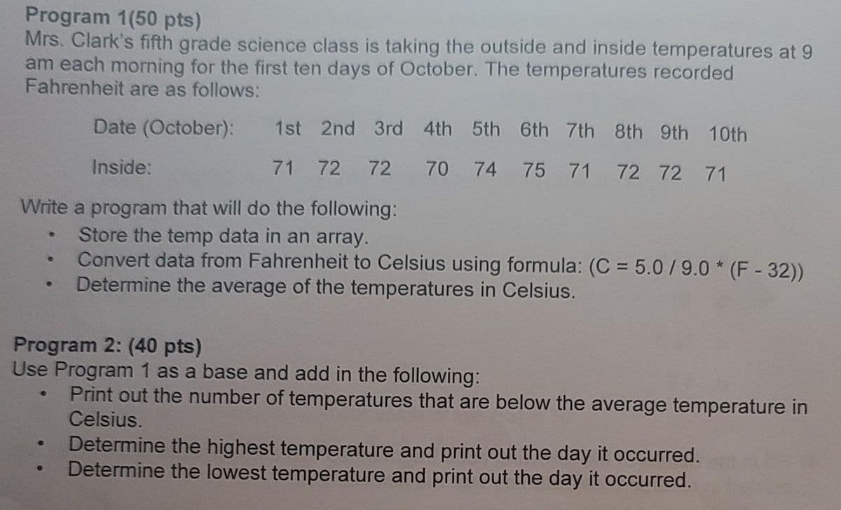 Program 1(50 pts)
Mrs. Clark's fifth grade science class is taking the outside and inside temperatures at 9
am each morning for the first ten days of October. The temperatures recorded
Fahrenheit are as follows:
Date (October):
Inside:
Write a program that will do the following:
Store the temp data in an array.
Convert data from Fahrenheit to Celsius using formula: (C = 5.0/9.0 (F-32))
Determine the average of the temperatures in Celsius.
e
B
●
e
Program 2: (40 pts)
Use Program 1 as a base and add in the following:
Print out the number of temperatures that are below the average temperature in
Celsius.
1st 2nd 3rd 4th 5th 6th 7th 8th 9th 10th
71 72 72 70 74 75 71 72 72 71
Determine the highest temperature and print out the day it occurred.
Determine the lowest temperature and print out the day it occurred.