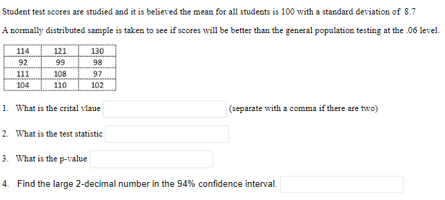 Student test scores are studied and it is believed the mean for all students is 100 with a standard deviation of 8.7
A normally distributed sample is taken to see if scores will be better than the general population testing at the .06 level.
114
92
111
104
121
99
108
110
130
98
97
102
1. What is the crital vlaue
2. What is the test statistic
3. What is the p-value
(separate with a comma if there are two)
4. Find the large 2-decimal number in the 94% confidence interval.