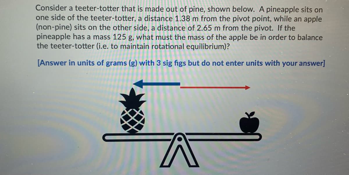 Consider a teeter-totter that is made out of pine, shown below. A pineapple sits on
one side of the teeter-totter, a distance 1.38 m from the pivot point, while an apple
(non-pine) sits on the other side, a distance of 2.65 m from the pivot. If the
pineapple has a mass 125 g, what must the mass of the apple be in order to balance
the teeter-totter (i.e. to maintain rotational equilibrium)?
[Answer in units of grams (g) with 3 sig figs but do not enter units with your answer]
