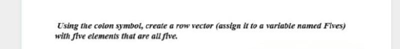 Using the colon symbol, create a row vector (assign it to a variable named Fives)
with five elements that are all five.
