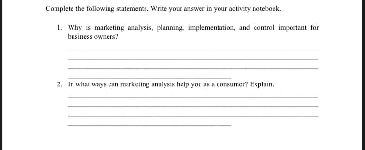 Complete the following statements. Write your answer in your activity notebook.
1. Why is marketing analysis, planning, implementation, and control important for
business owners?
2. In what ways can marketing analysis help you as a consumer? Explain.
