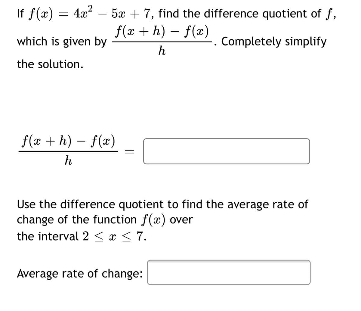 If f(x) =
4x – 5x + 7, find the difference quotient of f,
f(x + h) – f(x)
which is given by
Completely simplify
h
the solution.
f(x + h) – f(x)
-
Use the difference quotient to find the average rate of
change of the function f(x) over
the interval 2 < x < 7.
Average rate of change:
