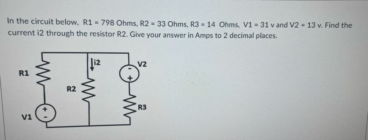 In the circuit below, R1 = 798 Ohms, R2 = 33 Ohms, R3 = 14 Ohms, V1 = 31 v and V2 = 13 v. Find the
current i2 through the resistor R2. Give your answer in Amps to 2 decimal places.
R1
V1
R2
www
V2
R3