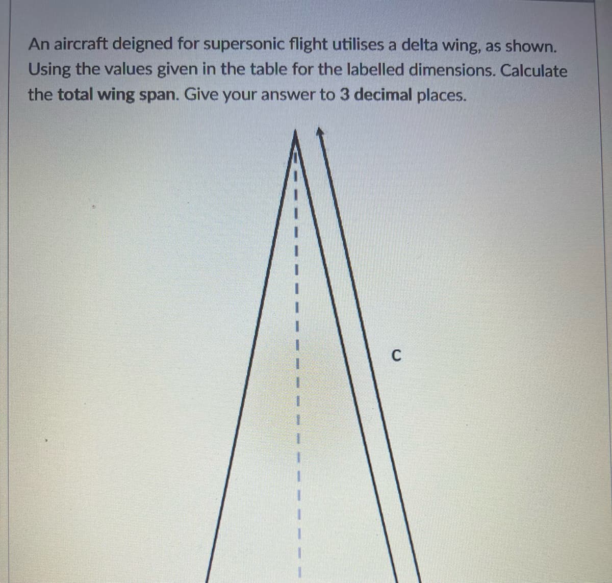 An aircraft deigned for supersonic flight utilises a delta wing, as shown.
Using the values given in the table for the labelled dimensions. Calculate
the total wing span. Give your answer to 3 decimal places.
C