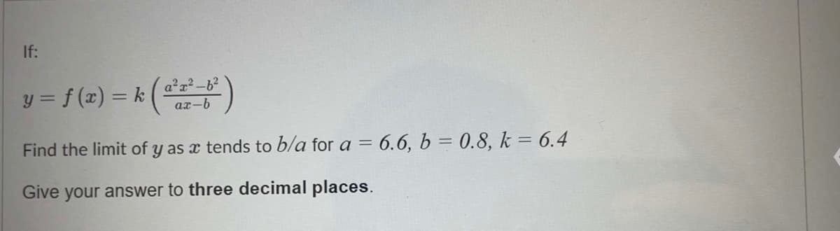 If:
) = k ( a²2²-6³²)
ax-b
Find the limit of y as a tends to b/a for a = 6.6, b = 0.8, k = 6.4
Give your answer to three decimal places.
y = f(x) = k