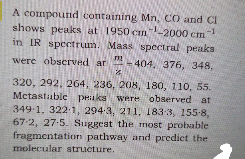 A compound containing Mn, CO and Cl
shows peaks at 1950 cm-2000 cm
-1
in IR spectrum. Mass spectral peaks
were observed at
= 404, 376, 348,
320, 292, 264, 236, 208, 180, 110, 55.
Metastable peaks were observed at
349-1, 322 1, 294-3, 211, 183-3, 155-8,
67-2, 27-5. Suggest the most probable
fragmentation pathway and predict the
molecular structure.
