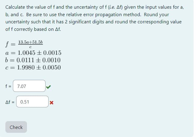 Calculate the value of f and the uncertainty of f (i.e. Af) given the input values for a,
b, and c. Be sure to use the relative error propagation method. Round your
uncertainty such that it has 2 significant digits and round the corresponding value
of f correctly based on Af.
13.5a+51.5b
C
f
a = 1.0045 0.0015
b = 0.0111 +0.0010
c = 1.9980 ± 0.0050
f = 7.07
Af = | 0.51
Check
X