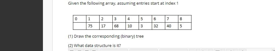 Given the following array, assuming entries start at index 1
0
1
75
2
17
3
68
4
10
5
3
(1) Draw the corresponding (binary) tree
(2) What data structure is it?
6
32
7
40
8
5
00