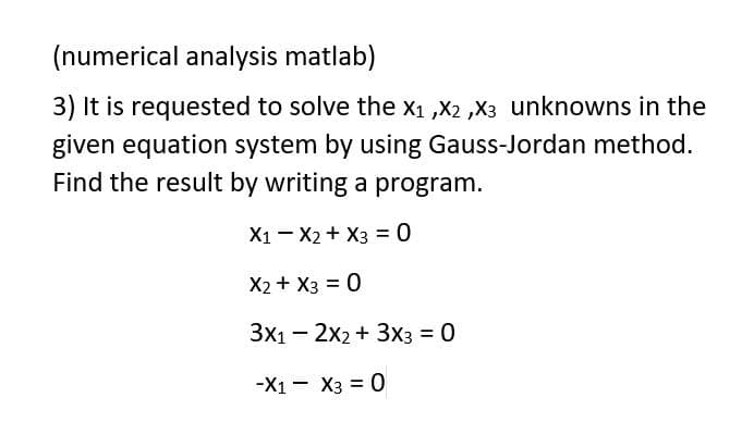 (numerical analysis matlab)
3) It is requested to solve the X₁, X2,X3 unknowns in the
given equation system by using Gauss-Jordan method.
Find the result by writing a program.
X1 X2 + x3 = 0
X2 + x3 = 0
3x12x2 + 3x3 = 0
-X1 X3 = 0
-