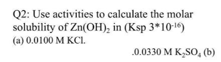 Q2: Use activities to calculate the molar
solubility of Zn(OH)₂ in (Ksp 3*10-16)
(a) 0.0100 M KCI.
.0.0330 M K₂SO4 (b)