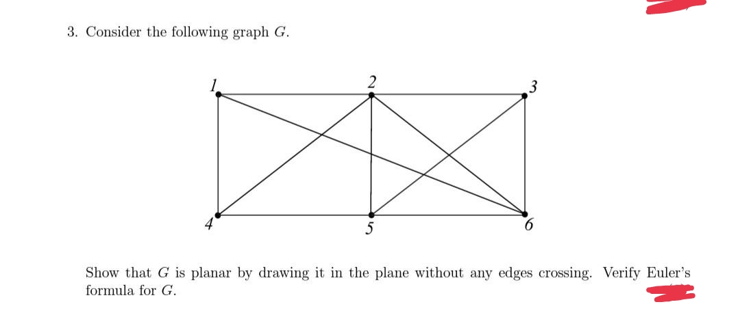 3. Consider the following graph G.
2
3
Show that G is planar by drawing it in the plane without any edges crossing. Verify Euler's
formula for G.