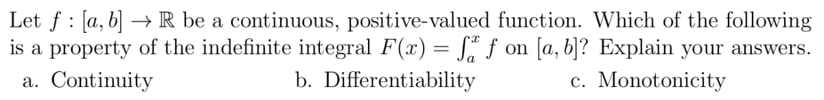 :
Let f [a, b] → R be a continuous, positive-valued function. Which of the following
is a property of the indefinite integral F(x) = få ƒ on [a, b]? Explain your answers.
a. Continuity
b. Differentiability
c. Monotonicity